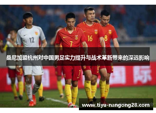 桑尼加盟杭州对中国男足实力提升与战术革新带来的深远影响
